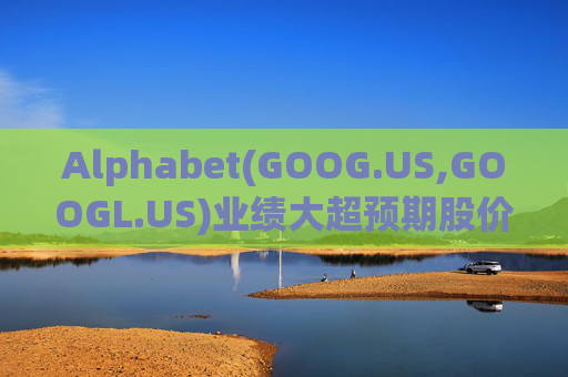 Alphabet(GOOG.US,GOOGL.US)业绩大超预期股价触及历史新高 分析师一致看好其AI与云业务