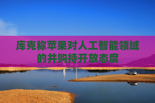 库克称苹果对人工智能领域的并购持开放态度