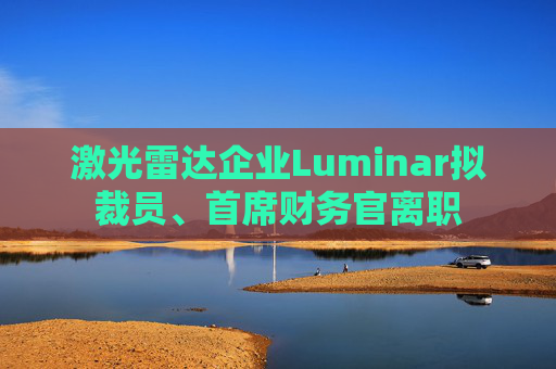 激光雷达企业Luminar拟裁员、首席财务官离职
