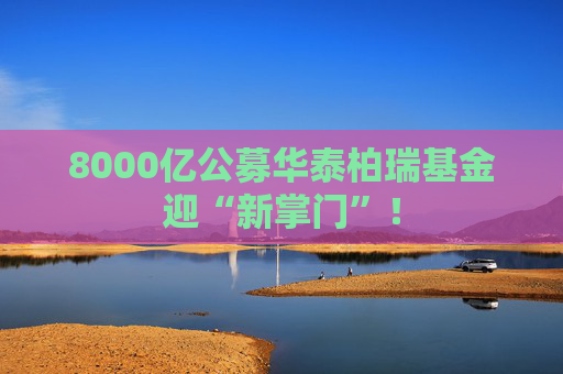 8000亿公募华泰柏瑞基金迎“新掌门”！