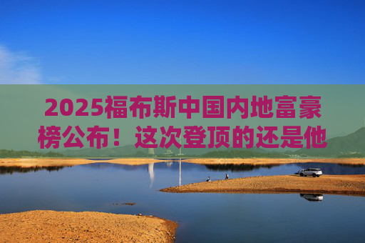 2025福布斯中国内地富豪榜公布！这次登顶的还是他