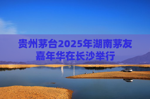 贵州茅台2025年湖南茅友嘉年华在长沙举行