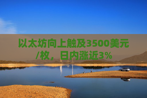 以太坊向上触及3500美元/枚,日内涨近3%
