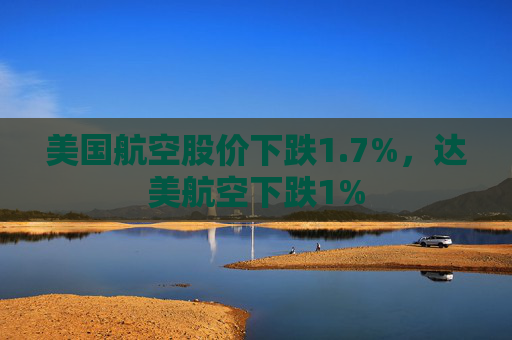 美国航空股价下跌1.7%,达美航空下跌1%