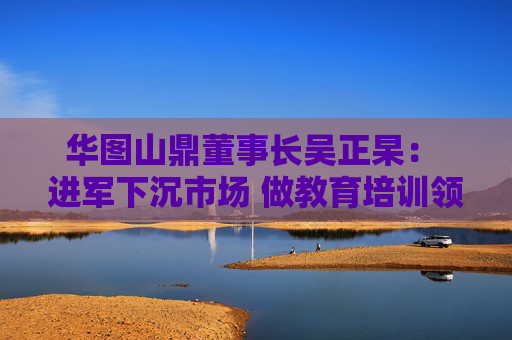 华图山鼎董事长吴正杲： 进军下沉市场 做教育培训领域垂直大模型