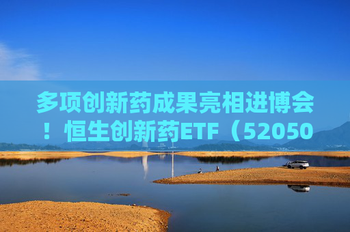 多项创新药成果亮相进博会!恒生创新药ETF(520500)规模与份额双双创新高