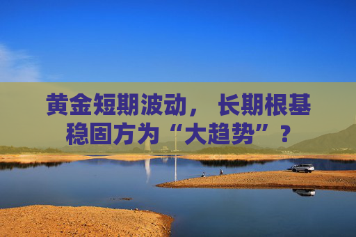 黄金短期波动， 长期根基稳固方为“大趋势”？
