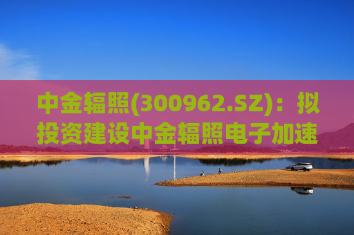 中金辐照(300962.SZ)：拟投资建设中金辐照电子加速器智能制造项目