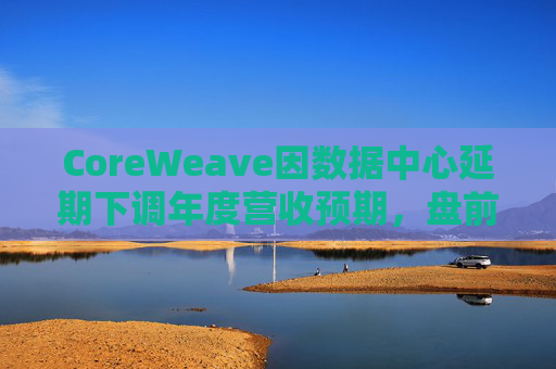 CoreWeave因数据中心延期下调年度营收预期，盘前跌近9%