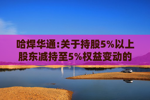 哈焊华通:关于持股5%以上股东减持至5%权益变动的提示性公告