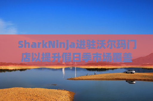 SharkNinja进驻沃尔玛门店以提升假日季市场覆盖