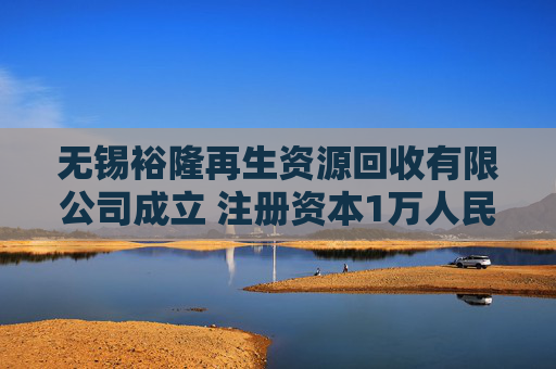 无锡裕隆再生资源回收有限公司成立 注册资本1万人民币