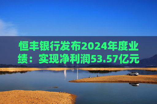 恒丰银行发布2024年度业绩：实现净利润53.57亿元 同比增长4.3%