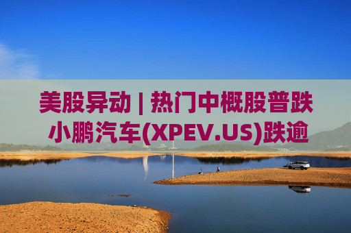 美股异动 | 热门中概股普跌 小鹏汽车(XPEV.US)跌逾6%  第1张