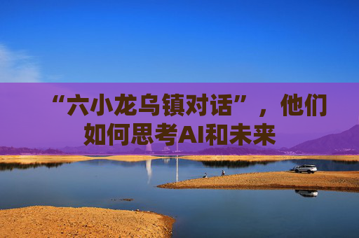 “六小龙乌镇对话”，他们如何思考AI和未来  第1张