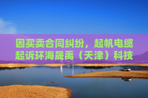 因买卖合同纠纷，起帆电缆起诉环海晟禹（天津）科技集团有限公司等