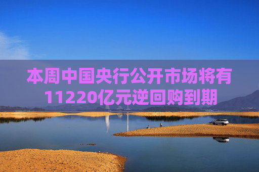本周中国央行公开市场将有11220亿元逆回购到期