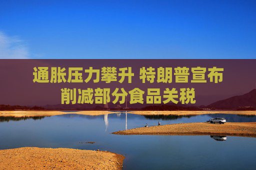 通胀压力攀升 特朗普宣布削减部分食品关税