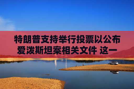 特朗普支持举行投票以公布爱泼斯坦案相关文件 这一举动是其立场的重大转变