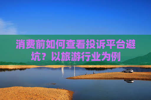 消费前如何查看投诉平台避坑？以旅游行业为例