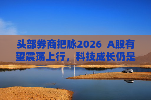 头部券商把脉2026  A股有望震荡上行，科技成长仍是投资主线