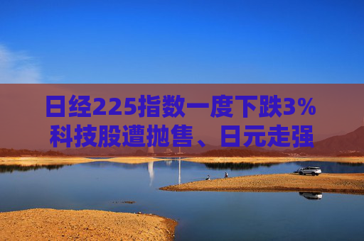 日经225指数一度下跌3% 科技股遭抛售、日元走强
