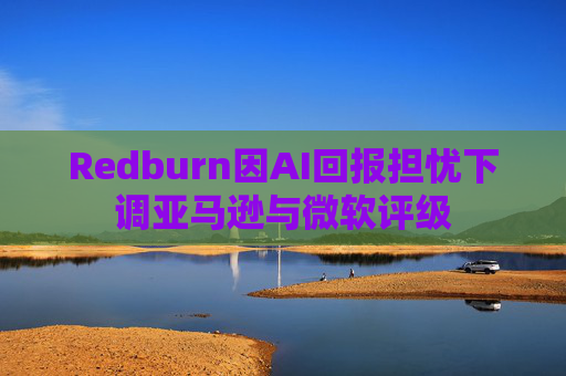 Redburn因AI回报担忧下调亚马逊与微软评级