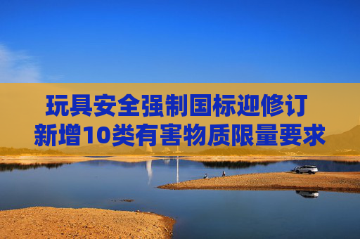 玩具安全强制国标迎修订 新增10类有害物质限量要求 第1张 玩具安全强制国标迎修订 新增10类有害物质限量要求 第1张