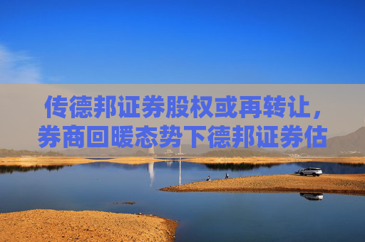 传德邦证券股权或再转让，券商回暖态势下德邦证券估值升温