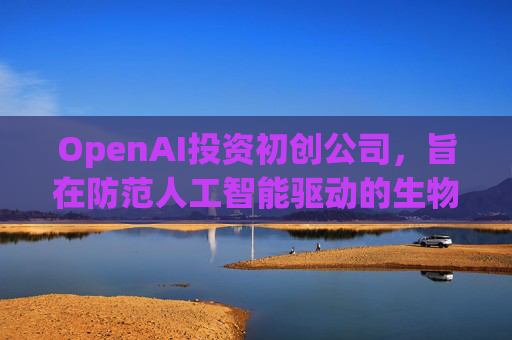 OpenAI投资初创公司,旨在防范人工智能驱动的生物武器