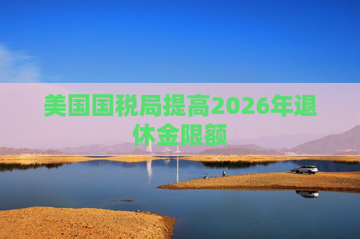 美国国税局提高2026年退休金限额