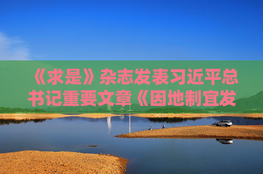 《求是》杂志发表习近平总书记重要文章《因地制宜发展新质生产力》