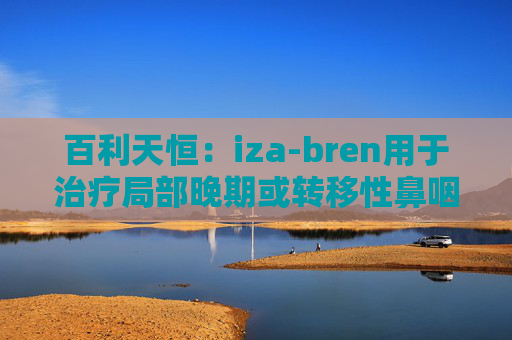 百利天恒：iza-bren用于治疗局部晚期或转移性鼻咽癌的药品上市申请获受理