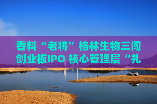 香料“老将”格林生物三闯创业板IPO 核心管理层“扎堆”股东榜引关注