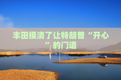 丰田摸清了让特朗普“开心”的门道