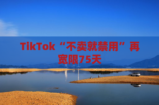 TikTok“不卖就禁用”再宽限75天