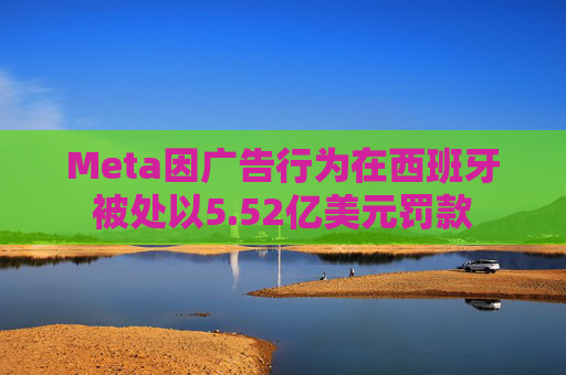 Meta因广告行为在西班牙被处以5.52亿美元罚款