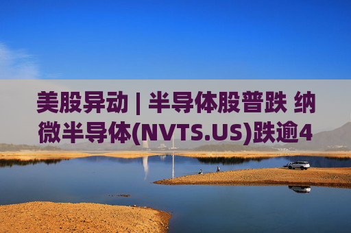 美股异动 | 半导体股普跌 纳微半导体(NVTS.US)跌逾4%