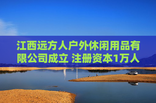 江西远方人户外休闲用品有限公司成立 注册资本1万人民币