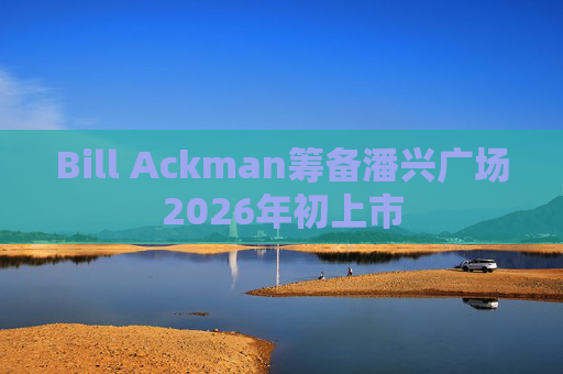 Bill Ackman筹备潘兴广场2026年初上市