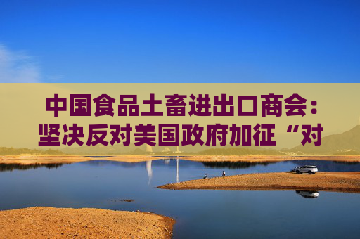 中国食品土畜进出口商会：坚决反对美国政府加征“对等关税”