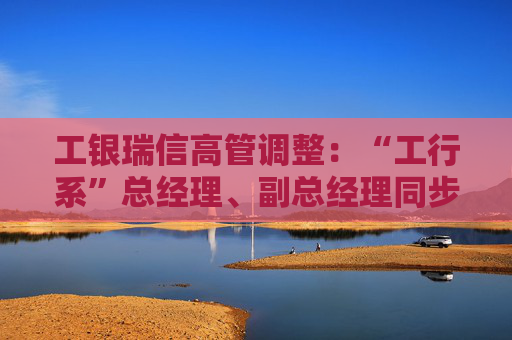 工银瑞信高管调整：“工行系”总经理、副总经理同步到位