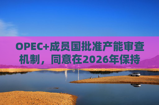 OPEC+成员国批准产能审查机制，同意在2026年保持集团整体石油产量不变