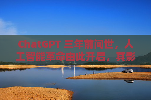 ChatGPT 三年前问世,人工智能革命由此开启,其影响远不止于此
