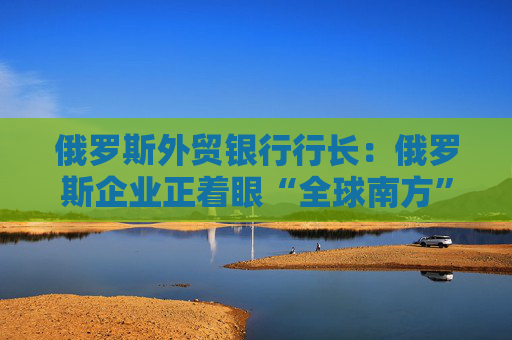 俄罗斯外贸银行行长：俄罗斯企业正着眼“全球南方”寻求扩张