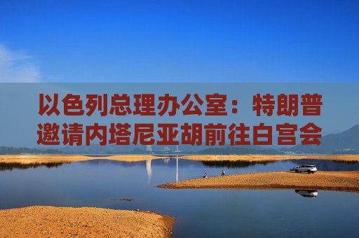 以色列总理办公室：特朗普邀请内塔尼亚胡前往白宫会晤  第1张