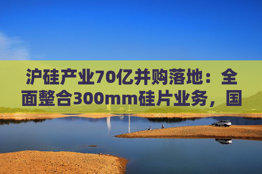 沪硅产业70亿并购落地:全面整合300mm硅片业务,国产替补加速突围 第1张 沪硅产业70亿并购落地:全面整合300mm硅片业务,国产替补加速突围 第1张