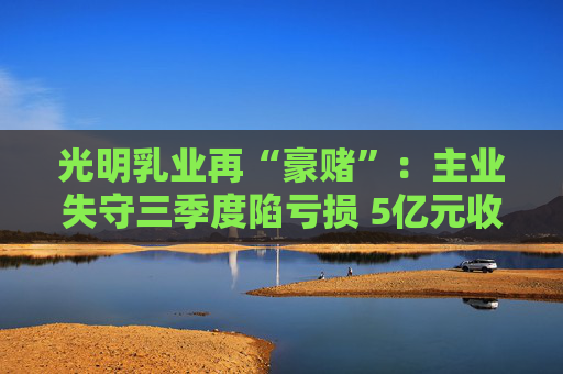 光明乳业再“豪赌”：主业失守三季度陷亏损 5亿元收购小西牛40%股份是否高估？