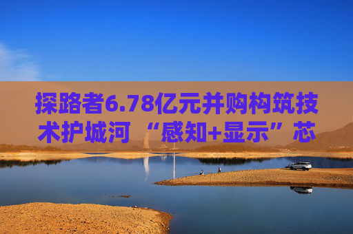 探路者6.78亿元并购构筑技术护城河 “感知+显示”芯片矩阵形成