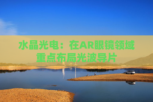 水晶光电：在AR眼镜领域重点布局光波导片